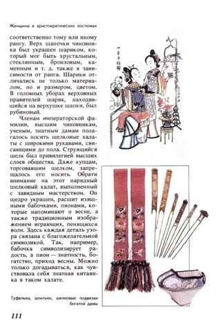Женщнны 8 аРИСТQкратиче;КИХ костюмах
соответственно тому или иному
рангу. Верх шапочки чиновни­
ка был украшен шариком, ко­
торый мог быть хрустальным,
стеклянным, бронзовым, ка­
менным и т. д. также в зави­
симости от ран.·а. Шарики QТ­
личались не только материа­
лом, но и размером, цветом.
В ГОJlОВНЫХ уборах верховных
правителей шарик, находив­
шийся lIа верхушке шапки, был
рубиновый.
Членам императорской фа­
милии, высшим чиновникам,
ученым, знатным дамам пола­
галось носить шелковые хала­
ты с широкими рукавами, сви­
сающими до пола. Струящийся
шелк был привилегией высших
~~~~~B~~::~TB~~=~:, K;~~~:~ ~-----=-c:------,
щалось его носить. Обрати
внимание на этот нарядный
шелковый халат, выполненный
с завидным мастерством. Он
щедро украшен, расшит изящ­
ными бабочками, пионами, ко­
торые напоминают о весне, а
также традиционным изобра­
жением играющих, пенящихся
волн. Здесь каждая деталь узо­
ра связана с благожелательной
символикой. Так, например,
бабочка символизирует ра­
дость, а пион - знатность, бо­
гатство, приход весны. Можно
только догадываться, как чув­
ствовала себя знатная китаян­
ка в таком халате.
Туфелька, шnилыu.., шелковые подвязки
богатой Д1IMtoI '---_ _ _ __ _ _--''
111
 