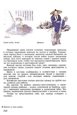 С'Щ),й p116i!.K. Кunюй
Придворные дамы носили сложные, изысканные прически,
в которые закалывали wпильки из золота и серебра. Украше­
нием наряда были и маленькие, вышитые шелком башмачки на
высоком каблуке, в которые могли войти только крошечные
ножки. Для этого девочкам из знатных семей с раннего возра­
ста би нтовали ноги, чтобы они выrлядели миниатюрными. Было
ли это возможным в крестьянской среде?
Важной частью костюма был пояс, цвет, материал, украше­
ния которого также служил и знаком отличия аристократии и
чиновников.
Цвета в костюме подбирались в соответСТl'Iии с чинами:
желтый, как ты знаешh, императорский, белый и красный­
для воинов, голубой - ДЛЯ молодых воинов, коричневый­
для сано вников.
Китайские крестьяне носили простую одежду из грубой тка­
ни, удобную для работы.
На картине ты видишь девушку-простолюдинку 8 харак­
терной одежде рыбачки - шляпе, сплетенной из бамбука, курт­
ке с широкими нарядными рукавами и удлиненной юбке. На­
рядная, укра шенная одежда свидетельствует о достатке в се мье.
Теперь ты представляешь себе, как одежда .говори о
llЗ
 