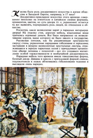 ~ аКDва была РОЛЬ декоративного искусства в жизни обще­
~ ства в Западной Европе, например, в 17 веке'!
Декоративно-прикладное искусство этого времени совер­
шенно непохоже на египетское и китайское своими формами,
орнаментом, цветом , НО суть декора (Т. е. украшения) остается
та же: выявлять, подчеркивать роль людей, их отношения в об­
ществе.
Посмотри, какое великолепие царит в парадных интерьерах
дворца! На отделку стен, дорогую мебелЬ, изысканные вещи
тратились огромные деньги. Все было наПРЗ8ЛеНQ на возвели­
чивание короля, выше которого не было никого в государстве.
Расписные потолки, как бы раздвигающие пространство
сверху; стены, украшенные нарядными гобеленами и зеркалами;
застывш ие в воздухе великолепные хрустальные люстры, отра­
жающиеси в зеркале паркетных полов с причуцливым орнамен­
том; обилие лепнины с позолотой - все это создавало впечат­
ление осоБОЙ торжественности и необычайной декоративности.
Парадная мебель того времени имела тяжеловесные формы,
богатый декор. Диваны и кресла с причуцливой фОРМОЙ спинок,
ПОДJIокотников и ножек обтягивались гобеленовыми тканями и
выглядели очень нарядно.
 