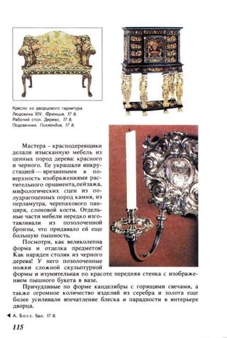 Кресло 1'13 дao pцo llOro ril.pIЖ ТYPil.
ЛlOдotll1Кi1 XIV. ФроНЦUR, 17 8-
Раобо'lI1М 1;10n. Дl!pe1lO . 17 8.
ГIoДСе'lIЖIL ГОlfлондuR, 17 8.
Мастера - краснодеренщики
делалИ изысканну ю мебель из
ценных пород дерева: крас ного
и черного. Ее украшал и инкру­
стацией - врезаниым и в по­
верх ность изображениями рас­
тительного орнамента, пейзажа.
мифологических с це н из по­
лудрагоценных пород камня, из
перламутра. черепахового пан­
циря, слоновой к ости. Orдель­
ные части мебели нередко изго­
тавливали из позолоченной
бронзы, что придавало ей еще
большую пышность.
Посмотри, как неликолепна
форма и отделка предметов!
Как Ilаряден столик и з черного
дерева! У него позолоченные
ножки сложной скульптурной
формы и изумительная по красоте передняя стенка с изображе­
нием пышного букета 8 вазе.
Причудливые по форме канделябры с горящими снечам и , а
также О['ромное количество изделий из серебра и золота еще
более усиливали впечатление блеска и парадности в интерьере
дворца.
... А. Б осс. Бм . 17 8.
l1S
 