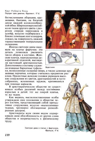 Круг Роберта Пнка.
Портрет трех де8(lчек. Фрагме fП. f1 8.
бесчисленными оборками, кру­
жевами, бантами, на богатый
декор нижней колоколообраз­
ной юбки. Широкая верхняя юб­
ка из ткани другого цвета с раз ­
резом спереди переходила в
lШIейф, искусно подбиралась с
боков с помощьюлент и шнуров,
ложась на поверхность нижней
торжественными театральными
складками.
Иногда светские дамы наде­
вали на платье фартучек: эта
цеталь позволяла увеличить
число оборок в костюме. Жен­
ские платья , перегруженные де­
коративной отделкой, выгляде­
ли настоящей драгоценностью.
Дополнением к костюму служи­
ли изящные бархатные туфель-
жевные перчатки, которые сч ит ались предметом рос­
коши. Прелестные женские головки украшал и высо­
кие сооружения из цветов, драгоценн остей и густо
собранных, вспененных кружев, крепившихся
при помощи каркасов.
В аристократическом обществе не сущест­
вовало особых различий между костюмами
взрослых и детей: тОт же покрой платья,
те же ткани.
Как видишЬ, высокопоставленные особы
утверждали свое положение в обществе че­
рез костюм, представляющий собой причуд­
ливые сооружения, нску с но +:: ВЬU1епленные»
тканью, чрезмерно обогащенные разнооб­
раз ным декором.
Аристократы всем своим видом подчер­
кивали свою обособленность от других слоев
общества и непричастность к физическому
труду.
119
Светская дама 8 платье С фартучком.
4роНЦU.ll, 8.
 