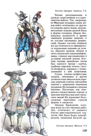 Костюмы оф.tцеРОВ. Германuя, 11 В.
Четкие разграничения в
одежде существовали и в коро­
левском войске. Так, например,
во Франции мундиры одних ро­
дов войск отличались от других
по покрою, цвету ткани, опозна­
BaTeJJbHblM знакам; разной бbUТа
и форма головных уборов. Ко­
мандные должности в армии
занимали родовые дворяне, и
их костюм напоминал дворян­
ский. Однако костюм генерала
все же отличался от офицерско­
го огромными перьями на шля­
пе, обилием кружев, оборок и
лент,театрально-пышнымифор­
мами, странно выглядевшими в
условиях военной жизни. Кос­
тюм низших армейских чинов
был намного проще - куртка,
удобные широкие штаны, сапо­
ги-ботфорты, перевязь с подве­
шенными к ней патронами.
Судьи, ученые-профессора,
медики, чиновники и другие
должностные лица носили длин­
ные широкие платья, наподобие
мантии с широкими пышнымн
рукавами. Их называли «людьми
мантии». Посмотри, как теат­
рально-торжественны черные и
красные мантии у высших город­
ских чинов! Их украшают бело­
снежные воротники строгой
формы и манжеты.
Одежда буржуазии, кото­
рая жила за счет наемных рабо­
чих, отличал ась от пышного
блеска аристократических туа­
летов. Она бbUТа более однооб­
разной, лишенной богатой ор-
Костюмы оф~церов. Франция, 17 В.
120
 