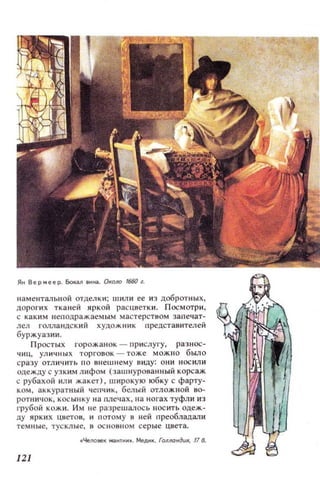 наменталЫiO,1 отделки; шили ее и з добротных,
ДОI')QI ИХ тканей яркой рас цветки. П осмотри.
с как и м неп од ражаемым ма с терством запечат­
лел голландс кий художник представителей
буржуазии.
Простых горожанок - прислугу, разнос­
чиц, ул ичн ых торговок - тоже м ожно было
с ра з у отл ичить по в нешн ему виду: он и носили
одежду с узким л ифом ( з ашнурованн ый корсаж
с рубахой ил и жакет) . широкую юбку с фарту­
к ом , аккуратный чепчик , белый отложной 80-
РОТIIИЧОК, KOCbllIKY на пле'l ах , на ногах туфл и из
I'рубой кожи, Им не разрешалось IIОСИТЬ одеж­
ду ярких цветОIl, и потому 11 ней преобладали
т е м н ы е, тус кл ы е, в ОСНОIIН ОМ с ерые цвета,
..4епо нек '1fИ И•• МеДИК. ГОllлондUR, 118.
121
 