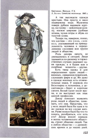 Крестьяннн. ФраНЦUЯ, 178.
Л. Л е н е ... CeMe~CТ80 МОn04ЮЩЫ. 1640 l.
А тах выглядела одежда
крестьян. Она роста и мало
подвержена моде. Мужчины
поверх рубахи надекали курт­
ку, на голову - войлочную шли ­
пу, нос или wирокие удобные
WTaHbl, чулки -гетры и обувь ИЗ
толстой кожи.
Теперь ты, наверное, понял ,
что костюм - зто зна к, сим­
и о л, указывающий Ila принад­
лежность человека к опреде­
ле нном у сословию ИЛИ групп е
людей 8 обществе.
Роль декора ничуть н е
уменьwилас ь н сегодня. Люди
оде вают ся по- разному: в торж е ­
стненных случаях надевают од­
ни одежды, а в будни или в
скорбные моменты - другие.
Есть типы одежд и для
определенных групп людей ­
военных, священнослужителей ,
служащих фирм и др. Н о даже
в одежде военных ес т ь отличи­
тельные знак и. У моряков Э'Го
бес козырка и тельняшка, у де­
сантников - берет и короткие
сапоги. Белый халат нос ит вра­
чи, и он выступает как з нак
данной прафессии.
Декор помогает 8ЫЯВЛЯТЬ
роли людей 8 общесТ8е, пони­
мать, кто они. Предста8ь, что
у исех людей б ыла бы одна и та
же одежда на все слу чаи жи з ­
ни. Разве можно было бы что-то
понять, разобраться, кто есть
кто? Декор вносит порядок
в жизнь человеческого общест­
ва, строит общение людей. Так
в любом обществе - с древней­
ших времен и до наших дней.
122
 