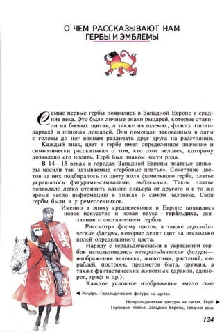 о ЧЕМ РАСС КАЗЫВАЮТ НАМ
ГЕРБЫ И ЭМБЛЕМЫ
6) амые первые гербы ПОЯВИЛИСЬ в Западной Европе в сред­
~ иие века. Это были личные знаки рыцарей, которые стави­
ли на боевых щитах, а также на шлемах, флагах (штан­
дартах) и попонах JlошадеЙ. ОНИ помогали закованным в латы
с головы дО ног воинам различать друг друга на расстоянии .
Каждый зн ак, цвет в гербе имел определенное значение и
символ и чески рассказывал о ТОМ, КТО этот человек, которому
дозволено его носить. Герб бbUJ знаком чести рода.
В 14-15 веках в городах Западной Европы знатные синьо­
ры носили так называемые «гербовые платья». Сочетание цве­
тов на них подбиралось по цвету поля фамильного герба, платье
украшал ось фигурами-символами, эмблемами. Такое платье
позволяло легко отличить ОДНОГО синьора от цругого и в то же
время несло информацию в знаках о самом 4eJ10веке. Свои
гербы были и у ремесленников.
менно в эпоху средневековья в Европе ПОЯВЮlись
новое искусство и новая наука - геральдика, свя­
занная с составлением гербов.
Рассмотри форму щитов, а также геральди­
ческие фигуры, которые ДeJIЯТ щит на несколько
полей опреДeJIенного цвета.
Наряду с геральдическими в украшении гер­
бов использовались негеральдuческ uе фигуры­
изображения человека, животных, растений, ко­
раблей, построек, предметов быта, оружия, а
также фантастических животных (дракон, едино­
рог, гриф и др.).
Каждое условное изображение имело свое
.. Рыцарь. Гераl1ьдмческне фигуро., 3 щмта)(
Негера11ьднческне фигуры на щитах. Герб 11-
Гербов ые ПJlaТЬЯ. Заnaд3Я E8pona, средн не века
124
 