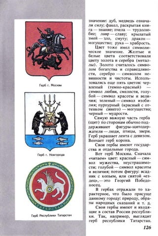 Герб Москвы
Герб г. Но вгорода
значение: цуб, медведь означа­
ли силу; факел, раскрытая кни­
га - знание; пчела - трудолю­
бие; лавр - славу; крылатый
змей - зло, смуту; дракон­
могущество; рука - храбрость.
Цвет тоже имел символи­
ческое значение. Желтые и
белые цвета соответствовали
цвету золота и серебра (метал­
лы). Золото С'lиталось симво­
лом богатства и справедливо­
сти, серебро - символом не­
винности и чистоты. Исполь­
зовались еще пять цветов: чер­
вленый (темно- красный) -
символ любви, смелости, голу­
бой - символ красоты и вели­
чия; зеленый - символ изоби ­
лия; пурпурный (красный с от­
тенком синего) - могущества;
черный - мудрости.
Самую важную часть герба
(щит) по сторонам обычно под­
держивают фигуры-щитодер­
жатели - люди, птицы, звери.
Герб украшает лента с девизом.
Венчает герб корона.
Свои гербы имеют государ­
ства и отдельные города.
Вот герб Москвы. Сначала
«читаем» цвет: красный - сим­
вм мужества, неустрашимо­
сти; голубой - символ красоты
и величия; потом фигуру: всад­
ник с копьем, или святой «ез­
дец», - это Георгий Победо­
носец.
В гербах отражали то ха­
рактерное, что было присуще
данному городу: природу, обра­
зы народных сказаний и т. д.
Свои гербы имеют и входя­
щие в состав России республи­
ки. Так, например, выглядит
....---__----.....11 герб республики Татарстан.
Герб Респуб/1ИКИ Тзтзрстзн
126
 