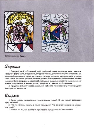 1. Придумай сюй coбcIfIeЫЙ герб, герб CIOeМ сеМ_, мсооль3)':ll IIЭЫК СИМ80JIO•.
Продумай форму щи~, его делеиие, фнryры-снмlIOnЫ , дonoлнеИМIIК щиту, которые n.I со­
чтешь не06ходнмымн, iI. также ЦIleТ, девнэ, УЧНТЫ81111 иитересы, увneчewНII сюи и членов
с_й семьи. Рисунох и ЦI!eТОIOe решение дол)l(ttЫ 6blть лредельно JI(II«)НИЧНЫМИ н ВЫРа3И­
тельнын•. ВКЛIOЧая п·редмеп,I.СIОЙ герб, оостарiIЙСII пределыюупростнть их, ИСКЛIOЧНI не­
Нyжitые оодро6ностн И _лкие детали, лре.ра.~. I символы - о6оэначеНИII.
2. nриду_й эмблему !tJКCiII, школьного ка6миета 110 8bl6p!ннoмy тo6oii лред.мerу
ИIIМ клуба 110 иитереса.
1. 3;tчем лlOДЯМ no~бiлМсь отлмчмrеЛЬНbIE! ЭНil.КН? О чем может pil.сскаэ.i'-ТЬ
герб, эмблема?
2. Ч ТО ты можешь скаЭiНЬ о IIЭЫке геральднкн? Что оэНil.'lilеУ .ыражение .лрочи­
тать rep6.?
3. Знаешь лн ТЫ, цк hlTIllAJol' rep6 т_го города? ЧТО ОН обоэtoilчаег?
 