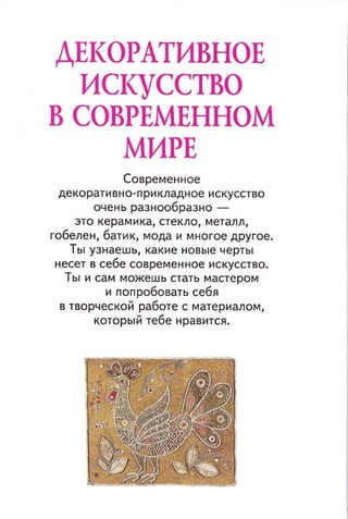ДЕКОРАТИВНОЕ
ИСКУССТВО
В СОВРЕМЕННОМ
МИРЕ
Современное
декоративно-прикладное искусство
очень разнообразно -
это керамика, стекло, металл,
гобелен, батик, мода и многое другое.
Ты узнаешь, какие новые черты
несет в себе современ ное искусство.
ты и сам можешь стать мастером
и попробовать себя
в творческой работе с материалом,
который тебе нравится.
 