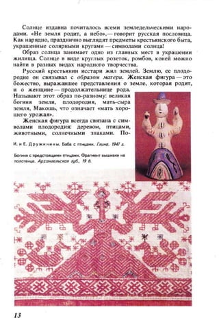 Солнце издавна почитал ось всем и земледел ьчес кими lIapo·
дам и. • Н е земл я родит, а небо.,- говорит русс кая пословица.
Как нарядно, празднично выглядят предметы KpeCTbllНc Koro быта,
украшенные сол ярными кругам и - с имволами солнца!
Образ солнца занимает одно из главных мест в украшении
жилища. Сол нце в виде круглых розеток, ромбов, кон ей можно
найти в разных видах народн ого творчества.
Русс кий крестьянин исстари жил землей. Землю, ее ПЛОДО·
родие он связывал с образом матери. Женская фигура - это
божество, выражавшее предстаВJ1ен ия о земле, которая родит,
и о же нщин е - продолжат ельнице рода.
Н азывают этот образ по·разному: великая
богиня земл и, плодородия, мать·с ыра
земля , МакошЬ, что .озн ачает «мать хоро·
ш его урожая..
Ж енская фигура всегда связана с сим­
волами пл одородия; дере ном, птицами,
жииотными, сол нечными знаками. П о-
Н. н Е. Дружнннны. Баба С nTo.tЦa M~ . Глuио. 1947 1.
Боги..,. с nреАСТОIIЩНМ~ nтмцаин. Фрагмен т ВЫШ Н IКН н.)
ООJlотенце. Аfдон;reЛЬСКОR zy6., 19 д.
13
 