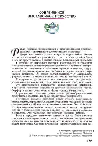 СОВРЕМЕННОЕ
ВЫСТАВОЧНОЕ ИСКУССТВО
rpзвай поблкже познакомимся с замечательными ПРОИЗ 8е~
де ниями совр ем е нного декоративного и с к усства.
Двери выставочного зала ОТКРЫТЫ перед тобой. ВХОДИ
в этот празд,НИ4НЫЙ , чарующий мир красоты и постарайся быть
в нем не просто гостем, а внимательным, благодарным зрител ем.
в отличие от народного мастера, работающего в традиции
и сохраняющего в с воем творчестве проверенны е вре менем и п ере ­
даваемые и з пок оле ния в покол е ние правила и навыки , С Овр е­
менн ый худож ни к-прикладн и к свободен в осущеСТВJlенни твор­
ческих замыслов. ОН смело эк спериментирует с материалом ,
формой, цветом, создавая ВСЯКИЙ раз ЧТО-ТО совершенно новое.
Постараемся расс мотреть все внимательно, неторопливо,
услышать .-ГOJIос а.. вещей , то, о чем и как они говорят с нами.
Эти произведения называются художественная керамика.
Керамик ой н азывают изделия из цветной обожженной глины.
Фарфор и фаянс создаютс я из более тонких бел ых глин.
Керамические и зделия удивительно раз нообразны - ОIlИ
различаются формой , декором , характером п оверхности .
Гончарные изделия ВЫГЛЯДЯТ после обжига блестящими,
с веркающим и , н арядными , когда их покрывают глаз урям и (тонк и й
стекловидный слой) или непрозрачнblМИ эмалями. Это маЙолuка.
Но художника-керамиста может привлекать имеlШО наТУРaJIЬ­
ный цвет обожженной I'ЛИНЫ, который он стремится сохранить
в изделиях, Это repJXlKOтa, что оз начает «жженая земля• .
Если в народном творчестве глиняная посуда была с вязана
с практич ес ким при м е не ни ем , то в с оврем е lШ ОМ декоративном
иск усстве она во мн о гом потеряла это наз начени е, став пр ос т о
видом творчества. Сегодня художн и к и -керамисты примеlЯЮТ ке-
в мастерско;. ~УДОЖНИIЦI-l«! pI.'ИСТll ...
Л. СО 11 О Д К О • • Заонежы!. МоiiollиК(1
Д. П етереоне. ДекоpjlТН'НU КО Н l1Oзнци .енаНI1n1 •. rеррOl(OrIю
130
 