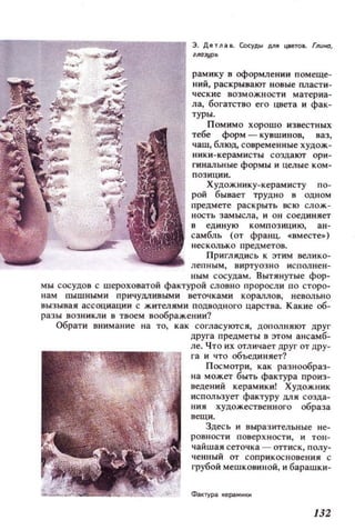 ----.===:;;----..., э. ДеТJl38. Сосуды Д/l1I шеJOL (ЛUНО,
IЛ(uур
рамнку в оформлении помеще­
ний, раскрывают новые пласти­
ч еск ие ВО ЗМОЖНОС ТИ материа­
ла, богатство его цвета и фак­
туры.
ПОМИМО хорошо известных
тебе форм - кувшинов, В8З,
чаш, блюд, современные худож­
ники-керамисты создают ори­
гинальные формы и целые КОМ­
позиции.
Художнику-керамисту п о­
рой бывает трУДНО в ОЦНОМ
предмете раскрыть всю слож­
Н ОСТЬ замысла, и ОН соед иняет
8 ед иную КОМПОЗИЦИЮ, ан­
самбль (от франц.•BMeCTe~)
несколько предметов.
Приглядись к ЭТИМ велико­
леп ным , виртуозно исполне ll ­
ным сосудам. Вытянутые фор­
МЫ сосудов с шероховатой фактурой словно проросли по сторо­
нам пышными ПРИЧ УДЛИВЫМИ веточками кораллов, невольно
вызывая ассоциации с жителями ПОДВОДНОГО царства. Какие об­
разы возн и К)1И в твоем воображении?
Обрати внимание на то, как согласуются, дополняют друг
друга предметы в этом ансамб­
ле. Что их отличает друг от дру­
га и что объединяет?
П осмотри, как разнообраз­
на может быть фактура произ­
ведений керамики! Художн ик
использует фактуру ДЛЯ созда­
ния художественного образа
вещи.
Здесь и выразительные не­
ровности поuерхности, и тон­
чайшая сеточка - оттиск, полу­
ченный от соприк основения с
грубой меШКО8ИНОЙ, и барашки-
132
 
