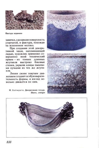 завитки, сделавшие поверхность
узорчатой, и фактура, п охожая
на нспе ненное молоко.
При создании этой декора­
ти вной чаши, нап ом ин ающей
ладью, худож ни к примеикл со­
вершенно иной техническ ий
прием - и з тонк и х дл инных
жгутиков выстроил боковые
стенки, украсив концы пышны­
ми пучками и з тех же жгут и ­
ков.
Л инии своим п евуч и м дви­
жением создают особую вырази­
тельность формы, и взгляд не­
вольно движется по ним.
нз
 