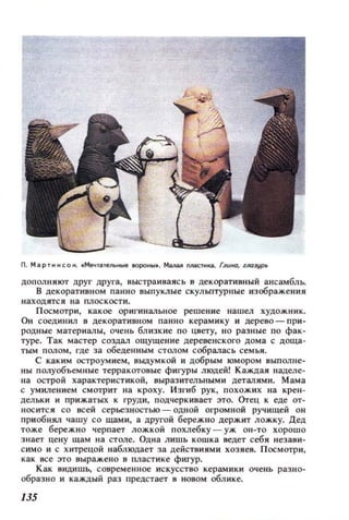 N. Мартиисон. tМечтательнЬ!е IIOpOtibl•. малая n.лaС111ка. ГЛUfЮ, llЮJyр
ДополняЮ'f д,руг д,руга, выстраиваясь в декоративный ансамбль.
в декоративном панно выпуклые скульптурные изображения
находятся на плоскости.
Посмотри, какое оригинальное решение нашел художник.
Он соединил в декоративном панно керамику и дерево - при­
родные материалы, очень близкие по цвету, но раЗtlые по фак­
туре. Так мастер создал ощущение деревенского дома с доща­
тым полом, где за обедеНtlЫМ столом собралась семьи.
С каким остроумием, выдумкой и добрым юмором выполне­
ны полуобъемные терракотовые фигуры людей! Каждая наделе­
на острой характеристикой, выразительными деталими. Мама
с умиле нием смотрит на кроху. Изгиб рук, похожих на Kpe'l-
дельки и прижатых к груди, подчеркивает это. Orец к еде от­
носится со всей серьезностью - одной огромной ручищей он
приобнял чашу со щами, а другой бережно держит ложку. Дед
тоже бережно черпает лож.кой похлебку - уж он-то хорошо
знает цену щам на столе. Одна лишь кошка ведет себ я незаии­
с имо и с хитрецой наблюдает за действиями хозяев. Посмотри ,
как все это выражено в пластике фигур.
Как видишь., современное искусство керамики очень разно­
образно и каждый раз предстает в Н080М облике.
135
 