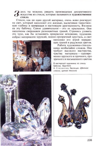 Q десь ты можешь ув идеть произведения декоративного
d- искусства из стекла, которые называются художественное
стекло.
Стекло, как ни один другой материал, очень живо реагирует
на свет, который наполня ет его жизнью, высвечивая таинстве~t­
ную глубину и превращая в настоящую црагоценностЬ. Взглян и
на эту бабочку. Самое удивительное -это ее крылышки. Они
напол нены сверканием разноцветных граней. Стремясь УЛОВИТЬ
это чудо, как бы остановить прекрасное мгновение, ХУДОЖНИК
избрал материалом хрупкий, нежно-прозраЧIlЫЙ хрусталь, а свет
наllOJlНИЛ его игрой мерцаю­
щих I'раней и радужных цветов.
Работа художникз-стеко..-ь­
щи ка неоБЫ 'IЗЙНО слож на. Она
требует высокого мастерства,
чувства материала - одновре­
менно хрупкого и рочного , про­
з рачного и насыщенного цветом .
в ..астерсо;о Jlудожнио;а no CTelU1Y
Бабочо;а. Хрусrrюль
А. Степано.,. 3ВOJlIOЦКJII. ЦВетное
136
 