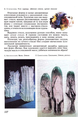 д. Степанова. Рит.. ..а,цеЖДll . ЦВетное стекло, гут/Юя me:rHUKU
Отдельные формы и целые декоративные
композиции рождаются у раскаленной стек­
лоплавильной печи. Художник или сам вьщу­
вает стекло, вращая расплавленную, пылаю­
щую жаром каплю, придавая ей ту или иную
форму с помощью специальных инструмен­
тов, ИJlИ творит вместе с мастером-стекло­
дувом, в точности исполняющим волю худож­
ника.
Выдувное стекло, получаемое ручным способом, иначе назы­
вают гутное стекло. В горячем состоянии его можно тянуть,
мять, лепить, резать, присоединять к нему лепные детали.
Посмотри, как разнообразны формы разноцветных сосудов,
выполненных из гутного стекла! Они создают впечатление осле­
пительной празДничности.
Рассмотри внимательно декоративный ансамбль причудли-
8ЫХ форм «BeCH.a~. Как художнику удается выразить свою твор­
ческую мысль в стеклянной массе, добиться поэтичности образа?
с. Бескинская. Весна. Стекло Л. Савельева. Сокольники. СтеКJЮ, pocnиc~
 
