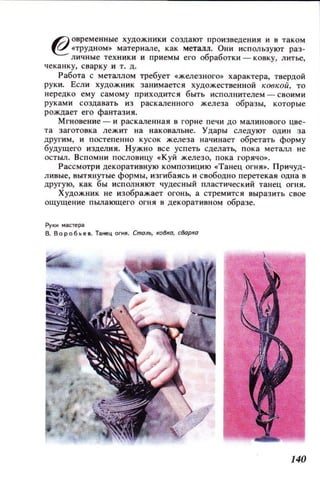 6) овременные ХУДОЖНИКИ создают произведения и в таком
~ «ТРУДНОМ» материале, как металл. Они используют раз­
личные техники и приемы его обработки - ковку, ЛИТье,
чеканку, сварку и т. Д.
Работа с металлом требует «железного» характера, твердой
руки. Если ХУДОЖ НИК занимается художественной КООКОЙ, то
нередко ему самому приходится быть исполнителем - СВОИМИ
руками создавать из раскаленного железа образы, которые
рождает его фантазия.
Мгновение - и раскаленная в горне печи ДО малинового цве­
та заготовка лежит на наковальне. Удары CJlедуют один за
другим, и постепенно кусок железа на'lинает обретать форму
будущего изделия. Нужно все успеть сделатЬ, пока металл не
остыл. Вспомни пословицу «Куй железо, пока горячо».
Рассмотри декоративную композицию «'Танец огня». Причуд­
ливые, вытянутые формы, изгибаясь и свободно перетекая одна в
другую, как бы исполняют чудесный пластический танец огня.
Художник не изображает огонь, а стремится выразить свое
ощущение пылающего огня в декоративном образе.
РуКИ мапера
В. Воробьев. Танец огня. Сталь, ковка, сВарка
140
 