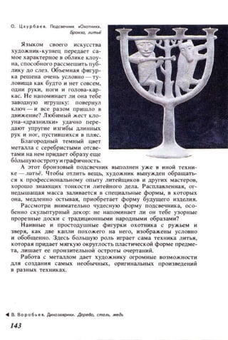 О. Цхурбi!.еll. Г1оДСIeЧНИI( ОХОТНИI(••
Брон.1О, лumlii
Я зыком Сllоего искусства
ХУД ОЖllИк-кузнец передает с а ­
мое характерное 11 обл ике клоу­
на, с пособного рассмешить пуб­
л ику до слез. Объем н аи фигур­
ка реш е н а оч ень условно - ту­
ловища как будто и нет совсем ,
од ни р ук и, н оги и ГОЛО ll а-к ар ­
кас. Н е н апомин ает ли olla тебе
за в од н ую игрушку: повер н ул
ключ - и IIсе разом пришло в
движеl-lие? Любимый жест КJlO­
у на- «дразнилк и» удачн о пере ­
дают упругие ИЗl'и бы длинных
рук и HOI', пуст и вш их с и 8 пляс.
Благородный темный цвет
металла с серебр истыми ОТСllе­
тами на нем придает образу еще
БОльшую остроту и графичностЬ.
А этот бронзовый ПОДСllечник выполн ен уже 1:1 ИНОЙ тех ни­
ke-ЛIlТьё. Чтобы отлить вещЬ, художник иы:нужде н обращать­
ся к л рофесс и ональному опыту л итеЙЩИ КОII и других мастеров,
хорошо знающи х тонкост и л итейн ого дел а. Распламенна я, ог­
недышащая масса залИllаетс я в специалЫlые формы, в к оторых
она, медленно остывая, при 06ретает форму будущего изделия.
Рассмотри IIlIимательно чудес ную форму ЛОДС llечника, осо­
бен н о скульптур ный дек ор: н е напоминает ли он тебе уЗОРI:lые
прореЗllые доск и с традици онными наРОД.IЫМИ образам и?
Н аИIIные и простодушные фигурки охотника с ружьем и
зверя, как две капли похожеro на Hero, изображены условно
и обобщенно. Здесь большую роль играет с ама техника литья,
которая придает мягкую округлость плаСТ И'lеской форме предме­
та, лишает ее пронз ительн ой остроты оч ертаний .
Работа с металлом дает художнику огром ные возможности
дл я создания самых н еоб ычных, оригинал ьных прои зведе ний
в разн ых техниках.
.. в. 80роб .. еll. Дн tlOЭi!.ВРНItИ. ДереВо, спюло, ,..eд~
143
 