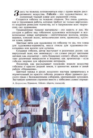 Q десь ты можешь познакомиться еще с ОДНИМ ВИДОм деко­
о- ративного искусства. Гобелен - это художественно ис­
полнен ный ТК811ЫЙ коиер ДЛЯ украШСI1ИЯ стены.
Создается гобелен за ткацким станком. Это очень ДII ителЬ­
ная и трудоемкая работа, которая требует не ТОЛЬКО виртуозно­
го владения ремеслом ткачества, 11 0 и напряж е ния неех творче­
ск их с ил хуцожника.
Традиционные ткацкие материалы - это шерсть и ЛСII. НО
сегодня в работе над гобеленом ХУДОЖНИКИ ис пользуют и все­
возможные новые материалы - с интетически е волокна, шнуры,
веревки, КОНСКИЙ ВOJIОС, металлические НИТИ, проволоку, кусоч­
КИ кожи, де рев о.
Цветllые нити ДЛЯ художника по гобеле ну ТО же, ЧТО глина
дл я художника-керам и ста, масса с текла ЦlIЯ художника -сте­
кольщ и ка или жел езо ДЛ Я к узнеца.
Создавая гобелен, автор выступает в различных роля х: к ак
виртуозный ткач; как живописец - он словн о рисует цветным и
нитями ; как скульптор - нить буквально .леп ит» объем, . иыпле­
тая. ра зличные выпуклости и ипадины; как архи тект ор - есл и
гобелен задуман ДlIИ оформлени я интерьера.
П осмотри, как рассказывает художник языком и скусства
гобелена о красоте родной земли, о ценностях жизни в своей
работе .Отражение..
Цветная пряжа в руках и скус ного мастера превратил ась в
изумительный по красоте гобелен, родился образ древнего рус­
с кого града с белокаменными соборами, увенчаtlНЫМИ куполами.
Застывшее каменное строение имеете с небесам и словн о опроки­
д . вороно,а. Отраженне. Гобелен. Ше,хmь, mкачесm80
 