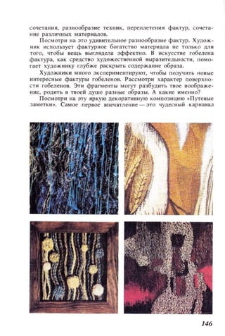 СО'lетания, разнообразие теХllИК, переплетения фактур, сочета­
Hlle различных материал он.
П осмотр и на это удинительное разнообразие фактур. Худож­
mlK использует фактурное богатство материала не только для
того, чтобы нещь ныгляд,ела эффектно. В искусстве гобелена
фактура, как срецство художественной выраз ительности, помо­
гает художнику глубже раскрыть содержание образа.
Художн ики MIIOI'O ::экспериментируют, чтобы получить новые
интересные фактуры гобеленов. Рассмотри х арактер поверхно­
сти гобеленов. Эти фрагменты могут разбудить твое воображе­
ние, родить в твоей душе разные образы. А какие им ен но?
П осмотри на лу ир кую декоративную композицию . П утеные
Самое первое вllечатлен ие - это чудесный карнавал
146
 