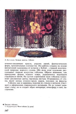 Э. В .. r н ере. Ilyтевые ЭI,етк . Гобелен
огненно-пылающих красок, упругих линий, фантастических
форм, пронзительных контрастов. Эта работа создана на осн ове
впечатлений художника от встречи с Кубой - страной экзотиче­
ской природы, жаркого солнца. Обо всем этом художник рас­
сказывает языком искусства гобелена. Обрати внимание, как
причудлива форма тканого ковра, укра шенн ого водопадом
струящихся нитей. На густом кор ичневом поле гобелена пламе­
неют дикови нные цветы, гирлянды листьев. Оторвавшись от сте­
ны , висит гроздь огненно - ярких шаров, похожих на фрукты.
Гобелен, как и керамика, ИЗДeJIИЯ из стекла и металла, участ­
вует в оформлении современ н ого интерьера. Он не только укра­
шает стену, но и создает образ интерьера, атмосферу в нем, на­
строение.
-111 Фактураro6еле..а
Т. КУДРЯ!:l ц е в. Ми..и -гобелен (о раме)
147
 