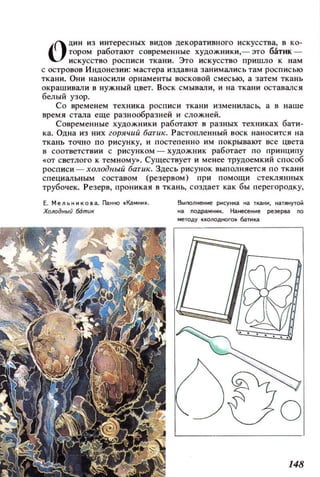 О
ДИН из интересных видов декоративного искусства, в ко­
тором работают современные ХУДОЖНИКИ,- это батих­
искусство росписи ткани. Это искусство пришло к нам
с островов Индонезии: мастера издавна занимзлись там росписью
ткани. ОНИ наносили орнаменты восковой смесью, а затем ткань
окрашивали в нужный цвет. ВОСК смывали, и на ткани оставался
бе.пыЙ узор.
Со временем техника росписи ткани измениласЬ, а в наше
время стала еще разнообразней и сложней.
Современные ХУДОЖНИКИ работают в разных техниках бати­
ка. Одна из них горячий батик. Растопленный ВОСК наносится на
ткань точно по рисунку, и постепенно им покрывают все цвета
в соответствии с рисунком - ХУДОЖНИК работает по принципу
«от светлого к темному». СущеСТ8ует и менее трудоемкий способ
росписи - ХQЛодnыu 6атик. Здесь рисунок выполняется по ткани
специальным составом (резервом) при помощи стеклянных
трубочек. Резерв, проникая в ткань, создает как бы перегородку,
Е . Мельникова. Г1affltO «!aMHff•.
Холодныu ботик
ВыnOЛffеffие рнсунка ffa ткани, наПIНУТОЙ
на подраМffИк. Наtteteffие реэеР8д по
методУ «IIОnOДItOГО. батика
 