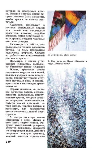 которая не пропускает крас­
ку. Именно поэтому линии ри­
суика ДОЛЖНЫ быть замкнуты,
чтобы краска не СМОI'ла рас­
течься.
Художник использует в
РОСп иси специальные краски
ДJlЯ тканей или анилиновые
красители, которые, подобно
акварели, мягко перетекают од­
н а в другую, создают чудесные
цветовые разводы.
Рассмотри эти работы, вы­
полненные в тех ник е холодного
бати ка. И х темы подсказаны
художнику природой. Каждая
из работ - это взволнованный Л. СИДОР О Iа. Шали. Батu«
рассказ о красоте.
П осмотри, с каким утон- Е. Нестереико. Панно tНi!рциссы
чеllНЫм изяществом выполне- I1есу•. Холодный 6аmиlI
н о батиховое павно «Камни»!
Живая, трепетная линия
очерчивает округлости камней,
ложится узорами иа их поверх­
ности, прорастает травой, стру­
ится потоками воды и превра­
щает ткань в настоящую драго­
ценностЬ.
Обрати внимание на цвето­
вое богатство батика, согласо­
ванность сдержанных, при глу­
шеннЫJt цветов, которые созда­
ют ощущение таинственности.
Выбери самый красивый, на
твой взгляд, участок батика и
рассмотри, как раЗJIивается
цвет в очерченных линией пере­
городках.
А теперь посмотри панно
«Нарциссы в лесу•. Линия и
цв ет здесь творят чудеса. Ри­
сунок, выполненный резервом,
стелете и тончайшим кружевом
по поверхности ткани, любовно
очерчивая каждую травинку,
каждыij лепесток крошечного
149
 