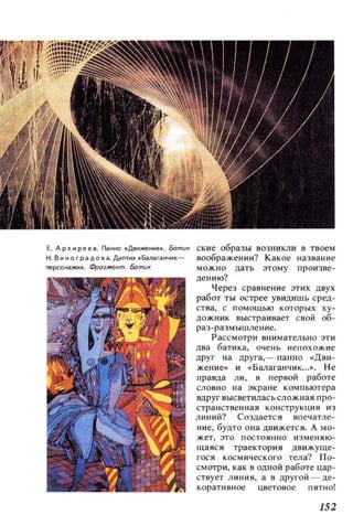 Е. Ар х и Р е е 8. Панно .Дви_ние•. Бати!( ские образы возникли в твоем
Н.Виноградова.Диптих.Балаганчик- воображении? Какое название
neрсонажи•. Фрагмент. Батu! можно дать этому произве­
дению?
Через сраl'lнение этих ДI'IУХ
работ ты острее увидишь сред­
СТl'lа, с помощью которых ху­
дожник выстраивает Сl'lой об­
раз-размышление.
Рассмотри внимательно эти
два бати ка, очень непохожие
друг на друга, - паllllO «Д ви ­
жение» и «Балаганчик ...». Не
правда ли, в первой работе
CJlOBHO на экране ком пьют ера
вдруг высветиласьсложная про­
странс твенная кон стру кция из
линий'! Создается впечатле­
ние, будто она движется. А мо­
жет , это постоянно и з м еняю ­
щаяся траектория движуще­
гося космического тела? по­
смотри, как в одной работе цар­
ствует линия, а в другой - де­
коративное цветовое пятно!
152
 