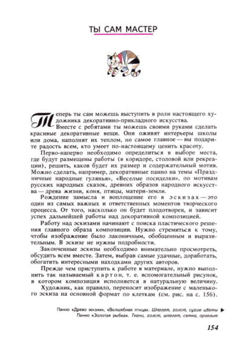 ТЫ САМ МАСТЕР
...-.:Zеперь ты сам можешь выступить в роли настоящего ху­
_1Jj дож.ника декораТИ8НО-ПРИКЛадного искусства.
а· Вместе с ребятами ты можешь СВОИМИ руками сделать
красивые декоративные вещи. ОНИ оживят интерьеры школы
или дома, наполнят их теПJlОМ, НО са мое главное - вы п одар и ­
те радость всем, кто умеет по - наСТО Jlщему це нить красоту.
Перво- н аперв о необходим о определиться в выборе места,
где будут размещены работы (8 коридоре, СТOJIОВОЙ ИЛИ рекреа­
ции), реш ить, каков будет их размер и содержательный МОТИВ.
Можно сделатЬ, например, декоративные панно на темы .Празд­
ничные народн ые ГУЛ ИН ЬЯ., . Веселые посиделКИ., по моти вам
русских народных сказок, древни х образов народного ИСКУССТ­
ва - дре ва жизни , КО НЯ , ПТИ ЦЫ , матери-земли.
Р ождение замысла и воплощение его н :эскизах - :это
один и з са мых важных и ответст в енных м оментов твор ч еско го
процесса. ОТ того, наск олько он будет плодотворен, и зав ис ит
успех дальнейшей работы над декоративной композицией.
Работу над эскизами нач и нают с поиска пластического реше­
ния главного образа к омпозиции. Н ужно стремит ься к том у,
чтобы изображение было лаконичным, обобщенным и вырази­
тельным. В эскизе не нужны подроб ност и .
Законченные эс к изы необходимо внимател ьно просмотретЬ,
обсудить всем вместе. Затем, выбрав сам ые удачные, доработатЬ,
обогатить интерес ными находками других авторов.
Прежде чем пристyn ить к работе 8 матер иале, нуж н о выпол­
нить так называемый к а р т о н , т. е. вспомогательный рисунок,
8 котором композиции и с полняется в нат урал ьную величину.
Художн и к, как правило, перен ос ит изображеllи е с маленько­
го эс киза на ос н овной формат п о клеткам (см. рис. lIа с. 156).
Г1д.нно .Дрею жнэн~•• • Воnwе6ная nТщг.•. Шnoют, J:олст, CIIJ:ue ц8ет/ll ~
Панно .ЗолоТaJI j)bIбou.•• Ткани, I(Jлст, WnOlom, сетка, арюлuт
154
 