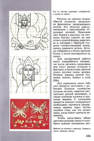 ---............,.1 Так по клеТКilм переВОДЯТ изображение
СЭСltи3il НI картон
Рисунок на картоне можно
обвести угольком, разделить
на фрагменты, пронумеровать
детали. Это облегчит работу,
связанную с выполнением от­
дельных деталей. ПРИЛОЖИ8
лист бумаги к рисунку, ТЫ смо­
жешь быстро сделать на нем
оттиск нужной формы, вырезать
ее Н, поставив с обратной сто­
роны соответствующий номер,
начать украшать деталЬ. Дета­
ли собираются в более крупные
блоки, а затем монтируются на
панно.
Для декоративной работы
могут понадобиться материа­
лы: кусок оргалита, мешковина
или холст разных отте нк ов и
фактуры, а также кожа, цветное
сукно, кусочки ткани, велюра,
бечевки, веревки разной тол­
ЩИНЫ, шпагат, бумага и клей
ПВА.
ДЛЯ украшения nанио тебе
уже придется заготовить с ре­
бятами большое количество
узелков, петелек, завитков (же­
лательно разной величины), а
также метеные косички и кру­
ченые веревки. С косичками
придется нем ного потрудиться:
необходимо научиться продер­
гивать веревку через петлю,
подобно тому, как это де.лает
мама, когда вяжет крючком ве­
ревочку.
Чтобы представить общее
цветовое решение панно и подо­
брать нужные материалы, раз-
Ба60чКl1 нз neте!leК н 3аВНТКО8. Э!leменты
r1(IHHO. Шпагат, теста
156
 