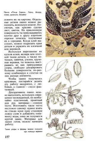 flat1ttO tПпща Сирин• . ТtЮнu, ~RЮР,
КОЖО. ОРЮRum, бечelа
ЛОЖi1те их на картоне. Orдель­
ные детал и анн а мож н о вы ­
олнитЬ., ИСПОЛЬЗУЯ шпаl'ат. По­
смотри , как красиво сдела н
лист, цветок. На приклеенную
п оверхност ь ты прикладываешь
плотно ДРУГ к APYI'y короткие
отрезк и шпагата, подтягивая
их к середине. К огда клей вы­
сохнет, мо жн о подрезать края
детал и и украс ить их косичкой
или веревкой.
Используя вырезанные из
кусков кожи , велюра ил и плот ­
н ой ткани детали , а также пе­
тельки, зав итки, узелки, круче­
ные веревки , ты можешь выст­
раивать из них ПРИЧУДJIивые
узоры, свободно декорировать
большие поверх ности, по-раз­
ному комбинируя и сочетая на
них разные :элементы.
Чтобы панно п олучилось
красивым, постарайся делать
эту работу аккуратно, с лю­
бовью, а главное - смело фан­
тазиру й.
Декорат ивное панно мож-
110 выполнитЬ., использу я совер­
шенно неожиданный, но необы­
чайно пластичный, приятный
ДЛЯ рук матер и ал - соле ное
тесто. ИЗI'ОТОВИТЬ такое тесто
н есл ож н о самому: нужно взять
на стакан муки одну столовую
ложку соли и добавлять оне­
MHOI'y воды, п ока н е получится
крутой замес. М атериал ЦJlЯ
анно гот ов, можно начинать
работу.
Там.ие У30pbl Н формы NOЖНС) получ......
nРМПОМOЩltepeflКИ
157
 