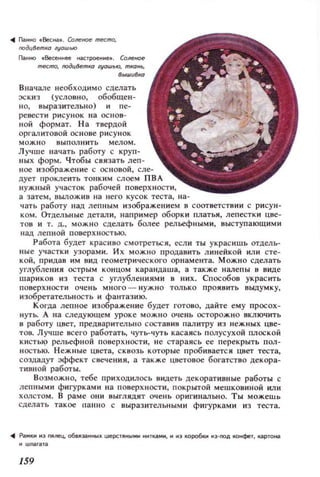 подц8етК(1 ZYOШlf)
Паонно .Весеннее 'С1роене_. Соленое
met;mo, оодц8еmК(1 lV(1Ш~Ю, mK(1H~,
Вна'lале необходимо сделать
эскиз (условно, обобщен­
н о, выразительно) и пе­
ре вест и р и су н ок на OCIIQB-
ной формат. Н а твердой
ОРI'ЗЛИТОВОЙ основе рисунок
МОЖIЮ выпол ни ть мелом.
Лучше начать работу с круп­
ных форм. Чтобы св язать леп­
ное изображение с ОС IIQВОЙ, сле­
дует проклеить тонким слоем ПВА
нужный участок рабочей поверхности,
а з атем, ВblЛожив н а 11его кусок теста, на-
ч ать работу над лепным изображением в соответствии с рисун­
ком. Отдельные детал и, например оборк и платья, лепестки цве­
тов и т. д., можно сделать более рельеф н ыми, выступающими
над лепной поверхностью.
Работа будет краС ИQО смотреты:;я, если ты украс ишь отдель­
ные участк и узорами. Их можно продавить л инейкой или сте­
кой, придав им вид геометрического орнамеита. Можн о сделать
углубления острым концом каранда ша, а также налепы в виде
шарик ов из теста с углубл ениями в них. Сп особов украс ить
поверхност и о ч е нь много ~ н уж н о толь ко ПРОЯQИТЬ выдумку,
изобретательн ость и фантази ю.
Когда лепное изображение будет готово, дайте ему просох­
НУТЬ. А lIа следующем уроке мож но очень осторож.но включить
в работу цвет, предварител ьно состав ив пал итру из нежных цве­
тов. Лучше всего работать, чуть-чуть касаясь полусухой плос кой
КИСТЬ/9 рельефной поверхности, н е стараясь ее перекрыть пол­
н ост ью. Нежные цвета, ск возь к оторые пробивается цвет теста,
создацут эффект свечения, а также цветовое богатство декора­
тивной работы.
Возможн о, тебе при ходилось видеть декоративные работы с
лепными фигурками на поверхности, покрытой мешковиной или
холстом. В раме они выглядят очень оригинально. Ты можешь
сделать такое паll О с выразительными фигурками из теста.
.... Pa..11I 113 мntц. 068J1заllНЫХ weРСТЯIIЫ..Н IIнтка..lI, 11 103 10p06.... М3-00Д IOмфет, карто...,.
159
 