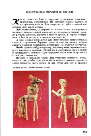 ДЕКОРАТИВНЫЕ ИГРУШКИ из МОЧАЛА
'6/ акие только не бывают игрушки: деревянные, глиняные,
~ тряпичные, соломенные! Но игрушку можно сделать и
ИЗ простого мочала. Его получают из луба, который на­
ХОДИТСЯ ПОД корой дерева.
Луб размачивают, раздирают на волокна - вот и получается
мочало - замечательный материал, из которого в старину дела­
ли рогожи, ЦИНОВКИ, веревки и многое другое. В народе говари­
вали: ен не родится, а мочало пригодится».
А нам мочало пригодится ДЛЯ изготовления замечательных
коньков, круторогих баранов, птиц. А еще из мочала МОЖНО
сцелать ПОJlкана-музыканта, играющего на дудочке-погуцочке.
Чтобы сделать добрую игрушку, например коня, нужно прежде
всего выравнять волокна, собрать их в аккуратные пучки-пряди
и распределить ПОрО8НУ - ДЛЯ передней части КОНЯ и туловища
с хвостом, задних ног.
Начнем с передней части. Перетягиваем шпагатом прядь
волокон так, чтобы одна часть была немного меньше другой, а
затем меньшую часть делим на два пучка ДЛЯ ног и красиво
ЛоШ(lДка. ПолкаН. МочО/Ю. бечеВкu, холст
160
 