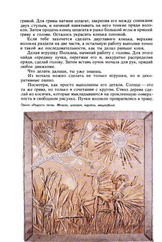 гривой. Длн гривы натнн и шпагат, закрепив его между спинками
двух стульев, и начинай навязывать на него тонкие пряди воло­
кон. Затем продень конец шпагата в ушко большой и.глы и при ш ей
гриву к rOJiOBe. Осталось украс ить конька попоной.
Если тебе захочется сделать двуглавого конька, верхние
волок н а раздели на две части, а остальную работу выполни точно
в такой же последовательности, как ты делал раньше ко ня.
Делая игрушку П олкана, начинай работу с [·оловы. Дли :этого
найди середину пучка, перетяни el'o и , аккуратно распредел ив
пряди , сделай ГOJIOBY. Затем вставь пучок мочала Д1Iя рук , придай
любое движение.
Ч то делать дал ьше, ты уже знаешь.
Из мочала можн о сделать не только игрушки, но и деко­
ративны е панно.
П осмотри, как просто вып олнены его детал и . Солнце - это
та же грива, но только в сочетании с кругом. Ствол дерева сде­
лай из кос ичек, к оторые выкладываются на проклеенную поверх­
ность в свободном рисунке. П учки волока!! лревратились в траву.
 