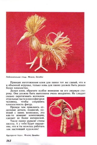 Лю60э...ателbt~А TMЦiI.. Мооюло, 6ече8иu
Принцип изготовления коня ЦJlЯ панн о тот же самый, что и
в объемной игрушке, только конь ЦJlя панно должен быть реш ен
более плоскостно.
Делая коня, обратите особое вн имание на его лицевую сто­
рону. Она должна быть выполнена очень аккуратно. Н е следует
сильно перетягивать вол ок н ом
отдельн ые части коня и фигурки
человека, чтобы сохранить
плоскостность фигур.
Прежде 'l eM приклеить от­
дельные детал и, подвигай, по­
играй с ними; возможно, :ЭТО
как -то изм ен ит композ ицию,
сделает ее более интерес ной.
Такое пан но ук расит стены
шк олы. А у теб я будет ощуще­
ние, что и ты можешь работаТh
как настоящий художник!
КрутороП1Й бар'-Н. Моюло, 6ечеu
163
 