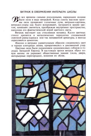 ВИТРАЖ В ОФО РМ ЛЕ НИИ И НТЕРЬЕРА ШКОЛЫ
1'10 все времена самыми РОСКОШНЫМИ, н арядными ок н ами
~ БЫJIИ окна в виде витражей. Когда сквозь высок ие прое-
мы окон проникают СOJlнеч н ые лучи, витражи -ка ртины,
витражи-узоры как будто вспыхивают, загораются ярким цве­
том, начинают светиться, преображая внутреннее пространство,
напOJlНЯЯ его фантастической ИI'рой цветного света.
Витраж ВЫГЛЯДИТ как стекля н ная мозаика. Куски цветных
стекOJI крепятся в металлических переплетах специальной
сквозной рамы-каркаса или так называемой арматуры, а иногда
скрепляются цементом.
И менно в витраже удивительным образом соеДИНИЛИС Ь цвет
и черная контурная линия, преврат ившись в ДИКОВИННЫЙ узор.
UBeтllble окн а были украшением средневековых соборов в го­
родах Западной Европы. В настоящее время витраж обрел но­
вую жизнь: он украшает обществен ные здания (окна, двери,
интерьерные перегородки) , изменя я их облик.
 