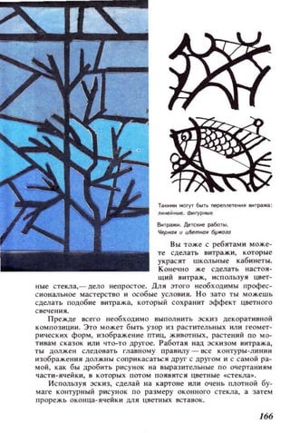 Тз~ими MOryT 6blTb nepeпneтеии~ еи,рзжа:
лииео.иые. Фиryриые
ВоПpIЖи. Де:тск..е рзботы.
Черная и ц~tnНОIl бу/lfОЮ
Вы тоже с ребятами може­
те сделать витражи , которые
украсят школьные кабинеты.
Конечно же сделать настоя­
щий витраж, и с польз у я цвет­
ные стекла,- l1ело непростое. Для этого необходимы профес­
сиональн ое мастерство и особые условия. Но зато ты можешь
сделат ь подобие витража, который сох ранит эффект цветного
свече ния.
Прежде всего необходимо выполнить эс киз декоративной
композ иции. Это может быть узор из растительных или геомет­
рических форм, изображ е ние птиц, животных, растений по мо­
тивам сказок или что-то другое. Работая над эск изом витража,
ты должен следовать главному правилу - все ко нтуры -лини и
изображения должны соприкасаться друг с другом и с самой ра­
мой, как бы дробить рисунок на выразительные по очертаниям
части-ячейки, в к оторых потом появятся цветные Cilстекла_.
Используя эскиз, сделай на картоне или очень плотной бу­
маге контурный рисунок по размеру оконного стекла, а затем
прорежь оконца-ячейки для цветных вставок.
166
 