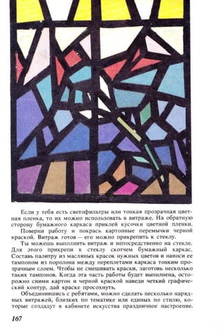Если у тебя есть светофильтры или тонкая прозрачная цвет­
ная пленка, то их можно ИСПОJlЬЗOiШТЬ в витраже. На обратную
сторону бумажного каркаса при клей кусочки цветной пленки.
Поверни работу и покрась картонные перемычки черной
краской. Витраж готов - его можно прикрепить к стеклу.
Ты можешь выполнить витраж и непосредственно на стекле.
Для этого прикрепи к стеклу СКQтчем бумажный каркас.
Составь пмитру из масляных красок нужных цветов и наноси ее
тампоном из поролона между перепл етам и каркаса тонким про­
зрачным слоем. Чтобы не смешивать краски, заготовь несколько
таких тампонов. Когда З'Га часть работы будет выполнена, осто­
рожно сними картон и черной краской наведи четкий графиче­
ский контур, цай краске просохнуть.
Объединившись с ребятами, можно сделать неСКОJlЬКО наряд­
ных витражей, близких по тематике или единых по стилю, ко­
торые создадут в кабинете искусства праЗДlIичное настроение.
167
 