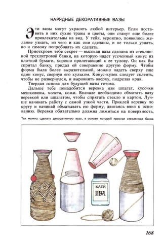 НАРЯДНЫЕ ДЕКОРАТИВНЫЕ ВАЗЫ
Э
тн вазы могут украсить любой интерьер. Если поста·
вить в них сухие травы и цветы, они станут еще более
примекательны на иид. У тебя, вероятн о, ПОЯВИЛОСЬ же-
лан и е уз натЬ, ИЗ чего и как ОНИ сдел аны, и н е только уз н атЬ,
НО и самому попробовать и х сдел ать.
Приоткроем тебе секрет - высокая ваза сделана И3 стекляи ­
I!ОЙ трехлитровой ба нки, на которую надет усеченный конус из
ПЛОТНОЙ бумаги, хорошо прилегающий к ее тулову. ОН как бы
спрятал ба нк у, придал ей совершенно другую форму. Чтобы
форма была более выразительной, мож но надеть сверху еще
оди н конус, свернув его КУЛЬКОМ. Конус-кулек следует склеитЬ,
чтобы не развеРНУЛС Jl, и выровнять вверху, п одрезав края.
Твердая основа дл я будущей вазы готова.
Дальше тебе п онадобитс я веревка или шпагат, КУСОЧ КИ
мешковины, холста, кожи. Вначале необходимо обмотать вазу
веревкой или шпагатом, чтобы спрятать стекло и картон. Луч­
ше начин ать работу с самой узкой част и. При клей веревку по
кругу и начинай обматывать ею форму, дв игаясь вн и з к осно­
ван и ю. Веревка обязательно должна ложиться на поверх н остЬ,
Ti!lK I40ЖЖl сдеJilТЬ декоp;!lТИВНУIO lla7J', • основе ~оторой nPOCТi!lll стеКIJIНН(I.Я банка
168
 
