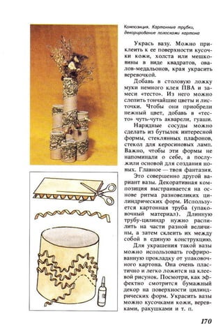 КоМJЮ3ИЦИЯ. КОРnК)lfные трубки,
декорироВание rюЛОСlЮми корmaно
Укрась вазу. Можно при­
клеить к ее поверхности кусоч­
ки кожи, холста или мешко­
вины в виде ква.цратов, ова­
лов- мецальонов, краи украсить
веревочкой.
Добавь в столовую ложку
муки немного клея ПВА и за­
меси «тесто». ИЗ него можно
слепить тончайшие цветы и лис­
точки. Чтобы они приобрели
нежный цвет, добавь в «тес­
то» чуть- чуть акварели, гуаши.
Наридные сосуды можно
сделать из бутbUlОК интересной
формы, стеклинных плафонов,
стекол ДЛИ керосиновых ламп.
Важно, чтобы эти формы не
напоминали о себе, а послу­
жили основой ДЛЯ создания но­
вых. Главное - твоя фантазия.
Это совершенно другой ва­
риант вазы. Декоративная ком­
позиция выстраивается на ос ­
нове ритма разновеликих ци­
линдрических форм. Использу­
ется картоннаи труба (упако­
вочный материал). Длинную
трубу-цилиндр нужно распи­
лить на части разной величи­
ны, а затем склеить их между
собой в единую конструкцию.
Для украшения такой вазы
можно использовать гофриро­
ванную прокладку от упаковоч­
ного картона. Она очень плас ­
тично и легко ложится на клее­
вой рисунок. Посмотри, как эф­
фектно смотрится бумажный
декор на поверхности цилинд ­
рических форм. Украсить вазы
можно кусочками кожи, верев­
ками, ракушками и т. п.
170
 