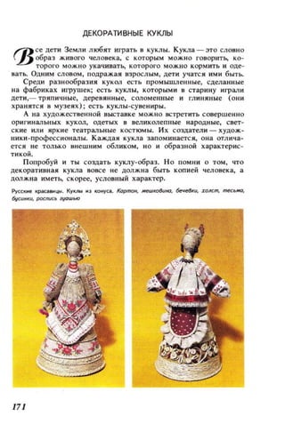 ДЕКОРАТИВНЫЕ КУКЛЫ
rD се дети Земли любит играть в куклы. Кукла - ЗТО словно
п образ живого челонека. с которым МОЖНО говорит... ко­
торого МОЖ НО укач иватЬ, которого МОЖНО кормить и оде­
вать. Одним словом, подражая взрослым, дети учатся ими быть.
Среди разнообразия кукол есть промышленные, сделанные
на фабриках игрушек; есть куклы, КОТОРЫМИ в старину играли
дети,- тряпичные, деревянные, соломенные и глиняные (он и
хранится в музеях); есть куклы-сувениры.
А на художественной выставке МОЖНО встретить совершенн о
ОРИI' ИНальных кукол, одетых 8 великолепные нар одные, свет­
ские или яркие театральн ые костюмы. И х создатели - худож­
IIИКИ -ПРофесс и он anы. Каждая к укла запоминаетс я, она отл и ча­
ется не только внешним обликом, но и образной характерис­
тикой.
Попробуй и ты создать куклу-образ. Н О помни о том, что
декоративная кукла вовсе не должна быть копией челонека, а
должна иметь, скорее, условный характер.
Русс~ие tраtaвиЦbl. KYlU'Ibl из tOHyta. Корmoн, /If~/{()виfЮ, бечевки, холст, mKI/JfO,
бусинки, POCflUCl гуашью
171
 