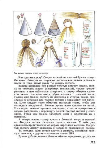 Так можно сделать IYКЛУ ю конуса
Как сделать куклу? Сверни и склей из плотной бумаги конус.
он может быть узким, широким, высоким ИЛИ низким в зависи­
мости от того, какую куклу ты хочешь сделать.
Возьми карандаш или ровную толстую веточку, надень свер­
ху на стержень шарик (например, теннисный), сделав предва­
рительно в нем небольшое отверстие, а сверху обверни кусоч­
ком ткани телесного цвета, убрав складки с лицевой части.
Голову еще можно сделать из поролона и кусочка ткани, при­
крепив ее веревкой или толстой ниткой к карандашу или палоч­
ке. Шею следует тоже обмотать полоской ткани, чтоБЫ она
выглядела аккуратной. ВОЛОСЫ лучше всего сделать из нитей.
Их следует вначале прошить посредине, а потом прикрепить к
голове, расправить и перетянуть тонкой светлой ниткой у осно­
вания. Тогда уже можно заплетать КОСЫ и оформлять их в
прическу.
А теперь вставь голову куклы в большой конус и приклей
ее. Фигурка готова. Осталось сделать костюм. У тебя уже
сложилос ь предстаВJIение об образе народного костюма. Попро­
буй сделать девицу-красавицу в народной праздничной одежде.
Ты можешь одни детали костюма сшивать, используя игол­
ку с нитками, а другие - склеивать клеем ПВА.
Рукава рубахи должны быть особенно нарядными, укрась их
172
 