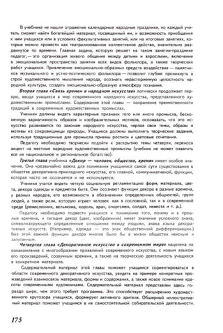 в учебlitке не нашлt отраженtе кaJ1eHдaptble народные праздникt, НО каждый учн­
тель ,может иаЙТt богатейший материал, 11OC8.IIщенtыЙ '1м, и IЮЗМОЖlЮсть прнобщения
к ttM учащихCJI илt в УСЛОIIИRХ Ф3КУЛЬТ3ТВIiЫХ з3НЯТНЙ, или 1'13 ИТОГОIIЫХ З3IiЯТИЯХ, ко·
торые можно проlltCти как театрали30ВlННое коплективное действо, значитеПьtо раз­
двинутое по времени. ГЛ3ВНaJI З3дачз, которую решзет на таком З3liяти-праЗДliике
neдагог,- зто организзция живоm общеНИR между детьми и взрослыми, включение
в змоциоIi(Iлыiе nPOCТP3!iCTIIO занятия всех виДОН фоЛЬКJlOра, а также Т!ю рцеских
работ учащих,я. ПР'lалеченне эмоцноналыю-оБР3ЗliЫХ 'реДСТ8 8ОздеЙСТ8tя - naмятнн­
ков МУЗЫкaJ1ьного и успю-позтическоro фольклора - ООЗ80ЛНТ глубже проникнуть в
строй художествеlilЮГО мышлеliИЯ нapo/il, ОСОЗliать нерасторжнмую целоспюсть на­
родной культуры, создать эмоционаllыю-обра.зную гlТМОСферу позн3tИR.
Вгоран глава  Связь вре,.,ен в народно,., нскуссгве,. логически продолжзет пер­
вую, вводя УЧ3ЩИХСR В мир современного народного и скуссrва, представленного ху­
дожествеНIiЫМИ ромыслам'I. СодержаНtе зтон главы - сохранение преемсrвенности
традици~ в современных художественных промыслах.
Ученики должны видеть характерные ПРИЗli3КИ тот или Иliоm промысла, 6еско­
tечну.ю ваРИ3ТИВНОСТЬ образов и изобраэителыiхx мотиllOВ, осозна83ТЬ, что ЭТО ис­
кусство раЗIIнвается по ззконам народного искусст83, черпаR сllOИ темы, образы '1
мотивы ИЗ СОКРОВИЩIiИЦЫ природы. Учащиеся ДОЛЖIiЫ IIыlll1liятьb пюрческие З3дания,
ИСПОI1ЬЗУЯ трздиционные ДIIA ПРОМЫСЛ3 приемы росписи И цвеТОllые сочетзння.
Пед.;lmгу необходимо rворческн подойти к раскрытию темы четверти, г.еренося
акцент на местные народные художествениые промыслы (учебник не может ОХIlЗТТь
все их нацноизлыfoe и реrоиалыfoe богатство).
Трегьн глава учебника «Декор - уеловек, 06щесгво, вре,.,д» имеет особое Зliа­
чение. Она чрезвычайно важН3 ДIIA ПОИИм3НиR учаЩИМНСR самой сути существоваиия в
обществедекоративно-прнкладиого искусова, егогланной, коммуникатнвной, функции,
которая чзсто не осознается Иliе используется.
Ученнкt учатся видеть четкую социальную реглзментзцню форм, материалз, цве­
та, дelWpa одежды и предметов быта. OIiH ооознзют функции декора в разные времена.
у разных 1i3POДOB, ет IIOзможности в обознзченtи определенных общностей, групп
людей, а Т31Же рол'I, которую играет че ловек кзк в СОСII()ВНОЙ, так и В современной
среде (ремесленник, вельможа, король, врач, спортсмеli, СОЛД3Т, невеста и т. д.).
Педзгогу необходимо подаести учащихся к понимзнию того, почему и в прош­
л. , е ереме нз, и сеГОДНА декор (цвет, изображение) имеет знзченне условного ЗН3)(3,
сим волизирующего определеliны e отношения между людьми, ЗН3К3 RЗЫК3 декорз­
ти в ны~ искусст в . (Нзпример, одежда - ЗТО ЗН3)( общеспенной дифференцизции.)
Без это~ в ажной функции декорз мно гое было бы 6 жизни общестsа неясным и
ЗЗ П УТ3ННЫМ.
ЧегвергаR глава Декоратнвное нскусство в совре,.,енном мнре» нзцеленз Н3
ознакомление с многообрззием ПРОЯ8леtн~ современного искусства, с IiOBbIM языком
его произведенtй, созвучным времени, а тзкже 1'13 творческую деятельность учзщихся
Содержательнын материал этой гл3811 поможет уЧ3ЩИМСЯ сориеитировзться 11
области сонремеliИQГО декоративного tCкyCCT8a, увидеть на примере конкретных про­
tЭlleдеliИЙ вззимосвязь мзтеризлз, формы и содеРЖ3ННЯ. а также новое noнимание кра­
соты совремеНIiЫМИ ХУДОЖIiИК(lМИ. Содержательный матери(IЛ предстзвлен здесь го­
Р3ЗДО шtре, чем 310ГО требует программа. Это способствует расширению художест­
веННОгО кругозора учзщнхся, ФОРМ'Iрует аКТИВIiОГО Зрtтеля. Обширный иллюстратив­
НЫЙ материал rюможет учащимся 11 их самостоятельной 006ира.тельскоЙ деятельно сти.
175
 