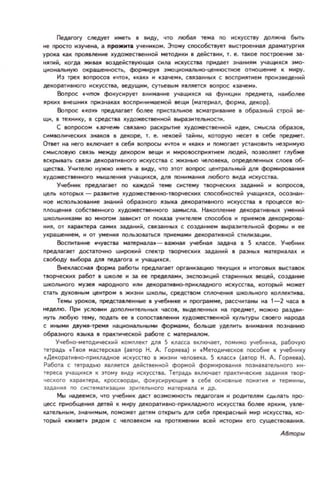 Педагory слеДует иметь I ВИдУ, ~TO Jноба!! теиа no ИСКУССТВУ должlt.il быть
не просто иэучена, а ро.мт, учеиикои. Этоиу СПOl:о6:Тlует Iыстроеиlta!! ДРIIИIlry-ргм!!
урока каК nРО!!lление )!удожеСТII!ННоИ _тодики в дейсТlИИ, т. е . такое ПOI:троение за­
И!!П1й, КО!'да IКИUJI ВО3Дl!iicТlУООЩ311 сим искусства ПРИд.ilет эlt.ilНИIIИ У'lаЩloO~СII эио­
циcжanЬКУОО OKpaWl!lIltOCТb, ФОР'РУ~ :JМОЦИoнaJlbНО-цеItltOCТ_ ОТНОШI!Ние К ииP'JI.
11з трех ЮnРОСОI .что. , .кац и .эачеи СIЯ3aliИЫ)! С IIOCПj)O!lIf1IeИ прои зиДI!ИИМ
декоративного искусства, II!ДУЩИИ, cyT1I!1Ib!.... IlIJUII!TCJI IIOпрос .заче ......
Вопрос t.чl1Юl ФОКУ1=ирует ВнИ....анl'lе УЧIlЩИКС!! иа фуикцни пред_та, l'IаибоJll!e
!!ркик виешиик призиакак IOсприНI'I/oIaе....ой веЩИ (иатериал, фориа, Декор).
Вопрос «1I0к. преДl1агает более ПРИСТaJlЫ'Ю!! иатриваии!! I образный строй II!-
ЩИ, I теКI'IИКУ, в средства lI.удожесТlI!l'IlЮМ ....p;!I3Итl!JIbltOCТИ .
С .опросо.. •.юче_ CVl3attO piКкpыtlole кудо~ствеиltOЙ идеи, с....ысм обраЗОI,
си....ВОличе(:1(И1I. ЗИlКОII I декоре, т. е. нet«)l!M ТООМНЫ, которую несет I себе лреДМl!Т.
Ответ иа него включает 11 себя вопросы .wтo. И .кам И ПОМОГllет установить неэри....ую
с и ысnoвую Clязь ..ежду декорои 6еЩИ и ИИРОllOспри!!тиеи людей, noзОn!!ет глубже
вскрывать CI!!ЗИ дeкopaTI'I8нoro искусства С жизнью чеJЮека, определеннык слое. 06-
щества. Уwнт!!лю I'I)'ЖНО иметь. ВИдУ, ~ТO этот lOI1POC Цl!Нlp;!IЛЬ_Й ~ форммроваИИII
)!уДОIКI!CТII!ИНQfO ..ышлеИИII )'ЩIЩНКCJI, ~ nOИИ,,,ИНJI JIf060го IIИМ искуcc-rll.
Учебник предnaraeт no каждой теме систему ТВОp'lе:1(И1I. задаlf+l;; и IIOI1pocoll,
цель КОТОрыК - p;!IЭlIИП1е lI.удожествеНI1O-ТIOp'lе:ки)! сnoc:обltQCтей учаЩI'IIl.СII, DCоэнаи­
ное ИСnOЛЬЗОllиие эltaний образного Я3ЫIU!I декоративного искуссТ1l!l 1 процессе 80-
площени со6:твеннorо кудожествеиного за....ысЛа. Накопление декораТНВНЫII. умеиий
ШКОЛЬНI'IКII..и во МнОГО завиоп от ооказа учителем соособоl и приеМОII декорирова­
ни!! , ОТ ЦIpaктepa Ci.'!ИII. залаии;;, С3аииыll. с соэд.аине......разиТ!!Льном фориы и ее
уIl.paWl!ине ...., и от у_ии!! nOJlbЭОваТЪCII при_ ....и декораТИIlНОМ стиnизации.
6осnнтаине «чуТII МllтеРI'llМ' - uжttall учe€жal! зала~а 11 5 классе. Учебиик
преДl1агает достаточно широкий спектр ТЮРЧI!CI(К задаии;; 8 p;!Iзиы)! ма,ериаll3iК и
свободУ выбора АЛ!! neмгога и У'lаЩИХСII .
ВtteклзссН1.ll фоpмcl работы предлагает оргаиизацию текущн)! и ИТОГОIIЫII. IIb!стаllOК
ТlOP'fI!Cких работ 1 wколе И 3а ее предеJIIИ, ЭКСПОЭНЦНМ стариииЫJ! II!щeii, соэда_
школьного музе!! народиого ИJlИ декора1l'l8НО-ЛРИкnaднoго искуcc-rе.а, которым може,
стать дУ)!ОIlИЫ.. центром а жизни школы, среДСТ80М СIVlOЧl!НИJl школьного IWллеl(ТМ!Ia.
Те..ы уроков, представJeИl'lые 1 учебнике и програ....Ме, рассчитаны на 1- 2 waca 1
неделю. ПРИ усnoвии ДОnOЛИИТ!!/1ЬНЫК чаСОв, IЫделеины)! на предмет, можно раздви­
иуть любую те..у, ooд.ilTb ее I СОПOl:таlJeИИИ ~удожествеllНОМ куnыуры своего lt.ilрода
с ииы..и A8YIUI-ТреlUl I'IIцжжалЬИЫ_ форма..и, боJlbWl! УДf!JlИТ Ь ВНИ'НI1I1 noэна,,ю
образttOго зыка 8 лраКТМче(:ком Pi'!бoте с ,,,те риалоМ.
У~еБИО-Мf!10ДИ~ес ким комплект АЛ!! 5 класс. 8ключает, поми мо учебиика, рабoo-l ую
тетрадЬ 'ТIО!! MaCTePCK.~ (авто р Н. А. Горяева) и . МеТОДl'lчеСКQI! пособие к учебн нку
 Де~орао И8НО-/1РИ~Ладиов и с кусст во в жиз ни wеловека. 5 ~ласс. (автор Н . А. Гo p~eBa).
Работа с тетрадью !! вл!!етс!! действеино; фо РМ ОМ ФОРМИ РОlан и~ познавательио го ин­
тереса УЧIlЩt КС К этоу IИДУ искусства. Тетрадь Iкл ючает практиеские эмаНН R Т ЮР­
eCKoro характера , кроссворды . фокуси рующие • себе ocHolIHble ПОИ!!ТИ и терм ы,
задания 00 снстем атн;uщии зр..тельиого материала И др.
Мы надеемс, ~TO учеб-к даст воэможнocn. педагога.. и роднтел!!м СДооJ!lТЬ про­
цеес приобщени!! дете;; к миP'JI декораТИIlНО- ПРИКЛадноro искусства боnее !!ркн, уме­
кательным, эначимым, ОООЖl'Т детя.. открыть ДI1 себ!! прекрасиый мир искусства, ко­
торым «ЖИi!II!Тf PllДОм С 'lf!fЮвеко lt.iI прот!!КI!ИИИ ей ж:тории его сущесТlIQваии!!.
А8mopы
 