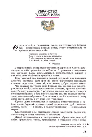 УБРАНСТВО
РУССКОЙ ИЗБЫ
6J реди п олей, ~ окружени и лесов, на ХОЛМИСТЫХ берегах
~ р ек - древнеиших водных дорог, ст о ят потемневш и е ОТ
време ни величавые избы.
Глаголем, кошелем и брусом
ДОМ СТРОIolJl И С резным крыльцом,
С 06цума fШbIМ МУJКI1ЦКММ вкусом
И каждый со СВОИМ Л НI~ОМ .
В . Федотов
Северные избы смотрятся величавыми хоромами. Совсем дру­
гое дело - избы средней полосы Р осс ии. В сравнении с северным и
они ВЫГЛЯДЯТ более п риземистыми, низкорослым и, однако в
них есть своя особеllllая красота и стать.
Крестьянский дом наз ывали РОДНОЙ, родимый, как наз ывают
дорогого человека. Дом-кров по с воей значимости находился
в ОДНОМ ряду таких ПОIlЯТИЙ, к ак ЖИЗНЬ, добро, родн ая земл я.
Что значило п остр оить дом? В ОЗВОДЯ его, человек как бы отго­
раЖИВaJlСЯ ОТ больш ого пространств а стенами, кр ышей, присваи­
вал себе малую его часть. В устроение жилища человек стремился
при вн ести порядок , 06 р аз н о осмысл ить его, что значило О1'06ра­
З ИТ1. напол нить образам и. Это делалос 1. чтобы п р ивлечь к дому
силы света, добра, а от злых сил уберечься.
Крыш а дома связывалас ь в народных представления х с не­
бом, клеть (крытый прямоугольный деревянный сруб с окнами,
дверью, полом) - с землей, а подклет (подполье) - с подзеМIIЫМ
миром.
Крестьянский дом становилс я словно малевькой ВСeJlенной,
с имв ол и зируя с вя зь челове ка с космосом.
Давай позн акомимся с декоративным убранством севеРll ОЙ
избы, приоткроем тайну, хранящуюся в образном строе избы.
U8eptWI pVCc.!WI иэN.. 19 8. ...
Fleэиые ПРМЧol!!JlИК4 и nOlЮfl!Ице иэ. . 19 8.
18
 