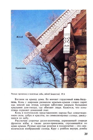 Резные nрмчеJlНН3 н nonoтенце нэ6ы, жёllOб (ЮДОС10М;). 19 .
Взгляни на крышу дома. Ее венчает горделивый конь-охлу­
пень. К он ь с широким размахом KPbl.Jlbeb-крыши словно парит
над земл ей как птиц!!, которая заботливо накрыла большими
крыльями дом-гнездо, где обитают люди. Кажетс я , что к онь­
птица охраняет домашний очаг.
К онь в поэтических предстаWlения х н арода был олицетворе­
нием силы, добра и красоты, он С ИМВОЛИЗИРО8ал сол нце, Д8ИЖУ­
щееся п о небу.
Р ассмотри узорочье Доски- полотеllца, укра шающей с переди
фронтон избы, а такж.е доски -причелины, спус кающейс я п о
краю крыши. Резные круглые розетки и полурозетки - это с им ­
волическое изображение солнца. Круг с ромбом внутри , ромбы
20
 