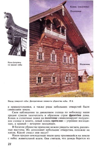 ~ сееерной 11э6ы. ДеIWра.УI1 'Ные эемеНТbl r6paнcтea 11]6111. 19 5.
и прямоуголыIки , ' а также ряды небольши х отверстий был и
с имв ол а ми зе мл и.
Свои lIаблюдения за движением солнца п о н ебос воду на ши
Ilредки сумел и зап еч атлеть в образном строе фронтона дом а.
Конек и солнечн ые зн аки на полотенце с имвол изируют полуден ·
ное сол нце в зените, лев ы й конец причелин - утреннее восходя ·
щее, а правый - вечернее заходящее.
В богатом уб ранст ве причелин мож но увидеть з и гзаги, разл ич ·
н ые выступ ы. И х дополн я ют небол ьшие отверстия, п охожие на
капл и. К акой см ысл ОIlИ несут?
Н аши преДки·земледеJlЬЦЫ знали цену ПРОЛ И8wеlicя на земл ю
с небес ж ивительной влаги. Они считал и, что дождь беретс я из
21
 