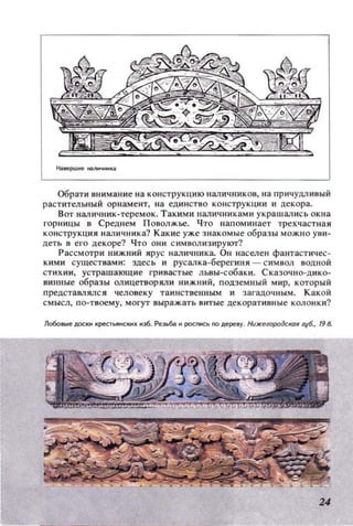 Обрати внимание на конструкцию наличников, на причудливый
раст ительный орнамент, на единство конструкции и декора.
Вот наличник-теремок. Такими наличниками украшал ись окна
I'ОР НИЦЫ в Среднем Поволжье. Что напоминает трехчастная
конструкция наличника? Какие уже знакомые образы можно уви­
деть в его декоре? Что они символ изирукrr?
Рассмотри нижний ярус наличника. Он населен фантастичес­
кими существами: здесь и русалка-берегиня - символ DОДНОЙ
стихии, устрашающие lРивастые ЛЬDы-собаки. Сказочно-дико­
аИНllые образы олицетворяли нижний, подземный мир, который
предстамялся человеку таииственным и загадочным. Какой
смысл, по-твоему, могут выражать витые цекораТИВllые колонки?
Ло6оI...е ДОСКИ Крес;тЬЯНСКНII нз6. Рез~6I. и роспись по дере.у. НuжеlородСIЮIl ,6., '98.
24
 