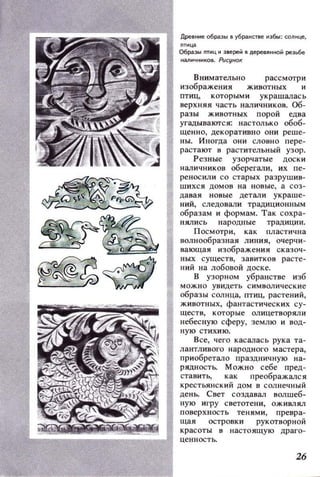 Древнне образы в убранстве ИЗбы: СОl1нце,
птнц.э
Образы птнцн зверей в деревянной резьбе
налИЧНИIОВ. PиCtJНOK
Внимательно
изображения
рассмотри
птиц, которыми украшалась
верхняя часть наличников. Об­
разы животных порой едва
угадываклся: настолько обоб­
щенно, декоративно они реше­
ны. Иногда они словно пере­
растают в растительный узор.
Резные узорчатые доски
наличников оберегали, их пе­
реносили со старых разрушив­
шихся домов на новые, а соз­
давая новые детали украше­
ний, следовали традИЦИОННblМ
образам и формам. Так сохра­
нялись народные традиции.
Посмотри, как пластична
волнообразная линия, очерчи­
вающая изображения сказоч­
ных существ, завитков расте­
ний на лобовой доске.
В узорном убранстве изб
можно увидеть символические
образы солнца, птиц, растений,
животных, фантастических су­
ществ, которые олицетворяли
небесную сферу, землю и вод­
ную стихию.
Все, чего касалась рука та­
лантливого народного мастера,
при обретало праздничную на­
рядность. Можно себе пред­
ставить, как преображался
крестьянский дом в солнечный
день. Свет создавал волшеб­
ную игру светотени, ОЖИI!JiЯЛ
l
i!~~~~~~~~J поверхность тенями, превра-щая островки рукотворной
красоты в настоящую драго-
ценностЬ.
26
 