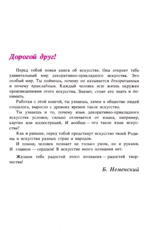 Дорогой друг!
Перед тобой новая книга об искусстве. Она откроет тебе
УДИIJИТел ьный мир декоративно·прикладНQГО искусства. Это
особый мир. Ты поймешь, почему ОН называется декоративным
н почему nрuкладlfЫМ. Каждый человек всю жизнь окружен
произвецениями этого искусства. Значит, стоит ero знать и по-
Работая с ЭТОЙ КНИГОЙ, ты узнаешь, зачем 1:1 обществе людей
создалось, выросло с древних врем ен такое ИСКУССТНQ.
Ты узнаешь и ТО, почему язык декоративно-пр иклаДНQГQ
искусства услове н , СИЛЬНО отл ич ается от языка, например,
картин или иллюстраций. И вообще - что такое язык искус­
ства?
Как и раньше, перед тобой предстанут искусство твоей Роди-
ны И искусства разных стран и народ ов.
и помни, человек познает не ТОЛЬКО умом, НО и руками.
И главное - сердцем! В искусстве иного познания нет.
Желаем тебе радостей этого познания - радостей твор­
ч ества!
Б. Неменекий
 