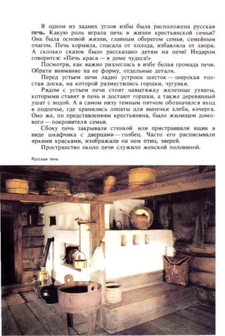 в одном из задни х углов избы была расположе на русская
печь. Какую роль играла печь в ЖИЗНИ крестьянской с ем ьи?
Она была ос новой жиз ни, главн ым оберегом семьи, семейны м
очагом. Печь кормила, спасала от холода, избавляла от х вори .
А сколько с казок было рассказано детям на печи! Недаром
ГО80рИТСЯ: oj:Печь краса - 8 доме чудеса!.
П осмотр и, как важно разлеглась в избе белая громада печ и .
Обрати вниман ие на ее форму, отдел ьные детал и.
Перед устьем печи ладно устроен шесток - широкая тол­
стая доска, на которой разместились горшки, чугунки.
Рядом с устьем п ечи стоят навытяжку железные ух ваты,
которыми ставят в печь и достают ГОРШКИ , а также деревянный
ушат с водой. А в самом IIИЗУ темн ым пятном обозначился вход
в п одпечье, где храни.лись лопаты дл я выпечки хлеба, кочерга.
Оно же, по представлениям крестьянина, б ыло жилищем домо­
вого - покровитедя сем ьи.
Сбоку печь закрывали стенкой или пристраивали ящик в
виде шкафчика с дверцами - голбец. Часто его расписывЗJlИ
яркими крас ками, изображЗJIИ на ием птиц, зверей.
Пространство около печи служило женской полов иной.
Pyccкu печь
 